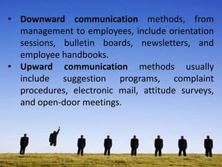 • Downward communication methods, from
management to employees, include orientation
sessions, bulletin boards, newsletters, and
employee handbooks.
• Upward communication methods usually
include suggestion programs, complaint
procedures, electronic mail, attitude surveys,
and open-door meetings.
 