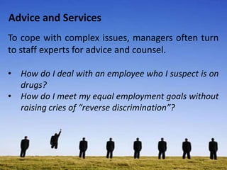 Advice and Services
To cope with complex issues, managers often turn
to staff experts for advice and counsel.
• How do I deal with an employee who I suspect is on
drugs?
• How do I meet my equal employment goals without
raising cries of “reverse discrimination”?
 