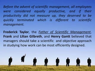Before the advent of scientific management, all employees
were considered equally productive, and if their
productivity did not measure up, they deserved to be
quickly terminated which is different to scientific
management.
Frederick Taylor, the Father of Scientific Management,
Frank and Lilian Gilbreth, and Henry Gantt believed that
managers should take a scientific and objective approach
in studying how work can be most efficiently designed.
 