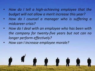 • How do I tell a high-achieving employee that the
budget will not allow a merit increase this year?
• How do I counsel a manager who is suffering a
midcareer crisis?
• How do I deal with an employee who has been with
the company for twenty-five years but not can no
longer perform effectively?
• How can I increase employee morale?
 