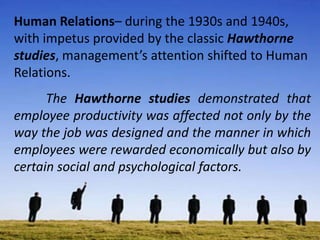 Human Relations– during the 1930s and 1940s,
with impetus provided by the classic Hawthorne
studies, management’s attention shifted to Human
Relations.
The Hawthorne studies demonstrated that
employee productivity was affected not only by the
way the job was designed and the manner in which
employees were rewarded economically but also by
certain social and psychological factors.
 