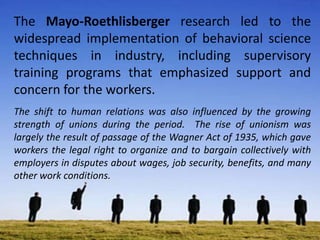 The Mayo-Roethlisberger research led to the
widespread implementation of behavioral science
techniques in industry, including supervisory
training programs that emphasized support and
concern for the workers.
The shift to human relations was also influenced by the growing
strength of unions during the period. The rise of unionism was
largely the result of passage of the Wagner Act of 1935, which gave
workers the legal right to organize and to bargain collectively with
employers in disputes about wages, job security, benefits, and many
other work conditions.
 
