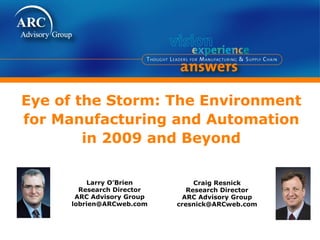 Eye of the Storm: The Environment
for Manufacturing and Automation
        in 2009 and Beyond

         Larry O’Brien          Craig Resnick
       Research Director      Research Director
      ARC Advisory Group     ARC Advisory Group
     lobrien@ARCweb.com    cresnick@ARCweb.com
 