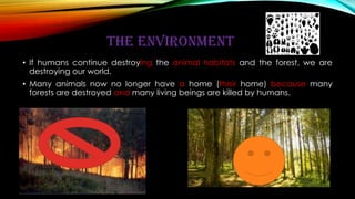 THE ENVIRONMENT
• If humans continue destroying the animal habitats and the forest, we are
destroying our world.
• Many animals now no longer have a home (their home) because many
forests are destroyed and many living beings are killed by humans.
 