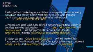 1
RECAP
QUESTIONS:
- Kotler and Armstrong
1. Who defined marketing as a social and managerial process whereby
individuals and groups obtain what they need and want through
creating and exchanging products and value with others?
2001
2. Pagoso and Dela Cruz 2000 defined marketing as “a total system of
business activities designed to plan, price, promote, and
distribute want – satisfying products, services, and ideas to
target market in order to achieve organizational objective.”
3. Josiah Go and Chiqui Escareal-Go 2001 defined marketing as
“ a process of continuously and profitably satisfying the target customer’s
needs, wants, and expectations superior than competition.”
 
