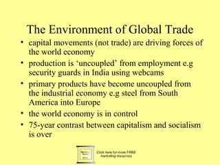 The Environment of Global Trade
• capital movements (not trade) are driving forces of
  the world economy
• production is ‘uncoupled’ from employment e.g
  security guards in India using webcams
• primary products have become uncoupled from
  the industrial economy e.g steel from South
  America into Europe
• the world economy is in control
• 75-year contrast between capitalism and socialism
  is over
 