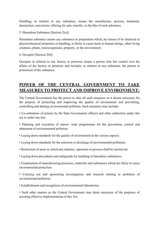 Handling, in relation to any substance, means the manufacture, process, treatment,
destruction, conversion, offering for sale, transfer, or the like of such substance.
5. Hazardous Substance [Section 2(e)]:
Hazardous substance means any substance or preparation which, by reason of its chemical or
physicochemical properties or handling, is likely to cause harm to human beings, other living
creatures, plants, microorganisms, property, or the environment.
6. Occupier [Section 2(f)]:
Occupier in relation to any factory or premises means a person who has control over the
affairs of the factory or premises and includes, in relation to any substance, the person in
possession of the substance.

POWER OF THE CENTRAL GOVERNMENT TO TAKE
MEASURES TO PROTECT AND IMPROVE ENVIRONMENT:
The Central Government has the power to take all such measures as it deems necessary for
the purpose of protecting and improving the quality of environment and preventing,
controlling and abating environmental pollution. Such measures may include:
• Co-ordination of actions by the State Government officers and other authorities under this
act or under any law.
• Planning and execution of nation- wide programmes for the prevention, control and
abatement of environmental pollution.
• Laying down standards for the quality of environment in the various aspects.
• Laying down standards for the emission or discharge of environmental pollutants.
• Restriction of areas in which any industry, operation or process shall be carried out.
• Laying down procedures and safeguards for handling of hazardous substances.
• Examination of manufacturing processes, materials and substances which are likely to cause
environmental protection.
• Carrying out and sponsoring investigations and research relating to problems of
environmental pollution.
• Establishment and recognition of environmental laboratories.
• Such other matters as the Central Government may deem necessary of the purposes of
securing effective implementation of this Act.

 