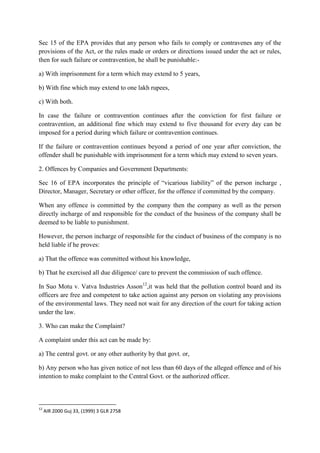 Sec 15 of the EPA provides that any person who fails to comply or contravenes any of the
provisions of the Act, or the rules made or orders or directions issued under the act or rules,
then for such failure or contravention, he shall be punishable:a) With imprisonment for a term which may extend to 5 years,
b) With fine which may extend to one lakh rupees,
c) With both.
In case the failure or contravention continues after the conviction for first failure or
contravention, an additional fine which may extend to five thousand for every day can be
imposed for a period during which failure or contravention continues.
If the failure or contravention continues beyond a period of one year after conviction, the
offender shall be punishable with imprisonment for a term which may extend to seven years.
2. Offences by Companies and Government Departments:
Sec 16 of EPA incorporates the principle of “vicarious liability” of the person incharge ,
Director, Manager, Secretary or other officer, for the offence if committed by the company.
When any offence is committed by the company then the company as well as the person
directly incharge of and responsible for the conduct of the business of the company shall be
deemed to be liable to punishment.
However, the person incharge of responsible for the cinduct of business of the company is no
held liable if he proves:
a) That the offence was committed without his knowledge,
b) That he exercised all due diligence/ care to prevent the commission of such offence.
In Suo Motu v. Vatva Industries Asson12,it was held that the pollution control board and its
officers are free and competent to take action against any person on violating any provisions
of the environmental laws. They need not wait for any direction of the court for taking action
under the law.
3. Who can make the Complaint?
A complaint under this act can be made by:
a) The central govt. or any other authority by that govt. or,
b) Any person who has given notice of not less than 60 days of the alleged offence and of his
intention to make complaint to the Central Govt. or the authorized officer.

12

AIR 2000 Guj 33, (1999) 3 GLR 2758

 