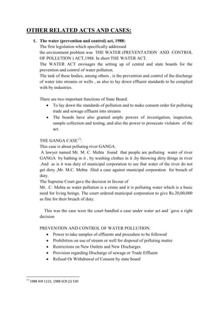 OTHER RELATED ACTS AND CASES:
1. The water (prevention and control) act, 1988:
The first legislation which specifically addressed
the environment problem was THE WATER (PREVENTATION AND CONTROL
OF POLLUTION ) ACT,1988. In short THE WATER ACT.
The WATER ACT envisages the setting up of central and state boards for the
prevention and control of water pollution.
The task of these bodies, among others , is the prevention and control of the discharge
of water into streams or wells , as also to lay down effluent standards to be complied
with by industries.
There are two important functions of State Board:
To lay down the standards of pollution and to make consent order for polluting
trade and sewage effluent into streams
The boards have also granted ample powers of investigation, inspection,
sample collection and testing, and also the power to prosecute violators of the
act.
THE GANGA CASE13:
This case is about polluting river GANGA.
A lawyer named Mr. M. C. Mehta found that people are polluting water of river
GANGA by bathing in it , by washing clothes in it ,by throwing dirty things in river
.And as is it was duty of municipal corporation to see that water of the river do not
get dirty ,Mr. M.C. Mehta filed a case against municipal corporation for breach of
duty.
The Supreme Court gave the decision in favour of
Mr. .C. Mehta as water pollution is a crime and it is polluting water which is a basic
need for living beings. The court ordered municipal corporation to give Rs.20,00,000
as fine for their breach of duty.
This was the case were the court handled a case under water act and `gave a right
decision
PREVENTION AND CONTROL OF WATER POLLUTION:
Power to take samples of effluents and procedure to be followed
Prohibition on use of stream or well for disposal of polluting matter
Restrictions on New Outlets and New Discharges
Provision regarding Discharge of sewage or Trade Effluent
Refusal Or Withdrawal of Consent by state board

13

1988 AIR 1115, 1988 SCR (2) 530

 