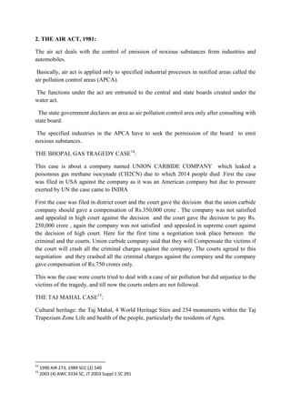 2. THE AIR ACT, 1981:
The air act deals with the control of emission of noxious substances from industries and
automobiles.
Basically, air act is applied only to specified industrial processes in notified areas called the
air pollution control areas (APCA).
The functions under the act are entrusted to the central and state boards created under the
water act.
The state government declares an area as air pollution control area only after consulting with
state board.
The specified industries in the APCA have to seek the permission of the board to emit
noxious substances.
THE BHOPAL GAS TRAGEDY CASE14:
This case is about a company named UNION CARBIDE COMPANY which leaked a
poisonous gas methane isocynade (CH2CN) due to which 2014 people died .First the case
was filed in USA against the company as it was an American company but due to pressure
exerted by UN the case came to INDIA
First the case was filed in district court and the court gave the decision that the union carbide
company should gave a compensation of Rs.350,000 crore . The company was not satisfied
and appealed in high court against the decision and the court gave the decision to pay Rs.
250,000 crore , again the company was not satisfied and appealed in supreme court against
the decision of high court. Here for the first time a negotiation took place between the
criminal and the courts. Union carbide company said that they will Compensate the victims if
the court will crash all the criminal charges against the company. The courts agreed to this
negotiation and they crashed all the criminal charges against the company and the company
gave compensation of Rs.750 crores only.
This was the case were courts tried to deal with a case of air pollution but did unjustice to the
victims of the tragedy, and till now the courts orders are not followed.
THE TAJ MAHAL CASE15:
Cultural heritage: the Taj Mahal, 4 World Heritage Sites and 254 monuments within the Taj
Trapezium Zone Life and health of the people, particularly the residents of Agra.

14
15

1990 AIR 273, 1989 SCC (2) 540
2003 (4) AWC 3334 SC, JT 2003 Suppl 1 SC 391

 