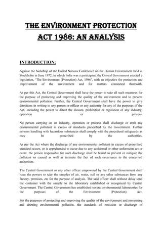 THE ENVIRONMENT PROTECTION
ACT 1986: AN ANALYSIS

INTRODUCTION:
Against the backdrop of the United Nations Conference on the Human Environment held at
Stockholm in June 1972, in which India was a participant, the Central Government enacted a
legislation, „The Environment (Protection) Act, 1986‟, with an objective for protection and
improvement of the environment and for matters connected therewith.
As per this Act, the Central Government shall have the power to take all such measures for
the purpose of protecting and improving the quality of the environment and to prevent
environmental pollution. Further, the Central Government shall have the power to give
directions in writing to any person or officer or any authority for any of the purposes of the
Act, including the power to direct the closure, prohibition or regulation of any industry,
operation
or
process.
No person carrying on an industry, operation or process shall discharge or emit any
environmental pollutant in excess of standards prescribed by the Government. Further
persons handling with hazardous substances shall comply with the procedural safeguards as
may
be
prescribed
by
the
authorities.
As per the Act where the discharge of any environmental pollutant in excess of prescribed
standard occurs, or is apprehended to occur due to any accidental or other unforeseen act or
event, the person responsible for such discharge shall be bound to prevent or mitigate the
pollutant so caused as well as intimate the fact of such occurrence to the concerned
authorities.
The Central Government or any other officer empowered by the Central Government shall
have the powers to take the samples of air, water, soil or any other substances from any
factory, premises, etc for the purpose of analysis. The said officer shall without delay send
the container with the sample to the laboratory established or recognized by Central
Government. The Central Government has established several environmental laboratories for
the
purposes
of
the
Environment
(Protection)
Act.
For the purposes of protecting and improving the quality of the environment and preventing
and abetting environmental pollution, the standards of emission or discharge of

 