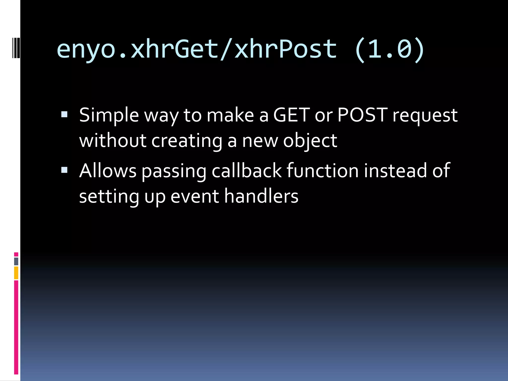 enyo.xhrGet/xhrPost (1.0)

 Simple way to make a GET or POST request
  without creating a new object
 Allows passing callback function instead of
  setting up event handlers
 