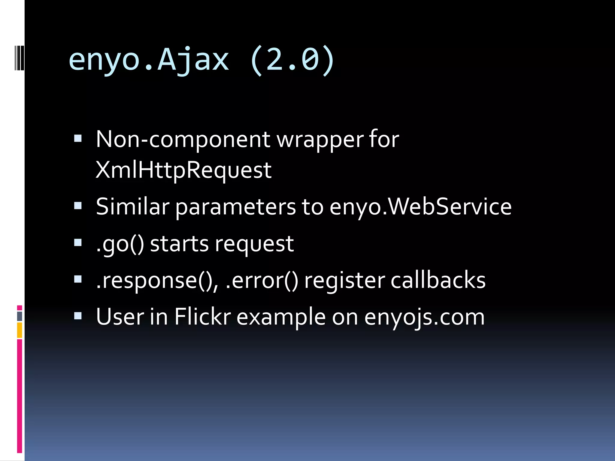 enyo.Ajax (2.0)

 Non-component wrapper for
    XmlHttpRequest
   Similar parameters to enyo.WebService
   .go() starts request
   .response(), .error() register callbacks
   User in Flickr example on enyojs.com
 