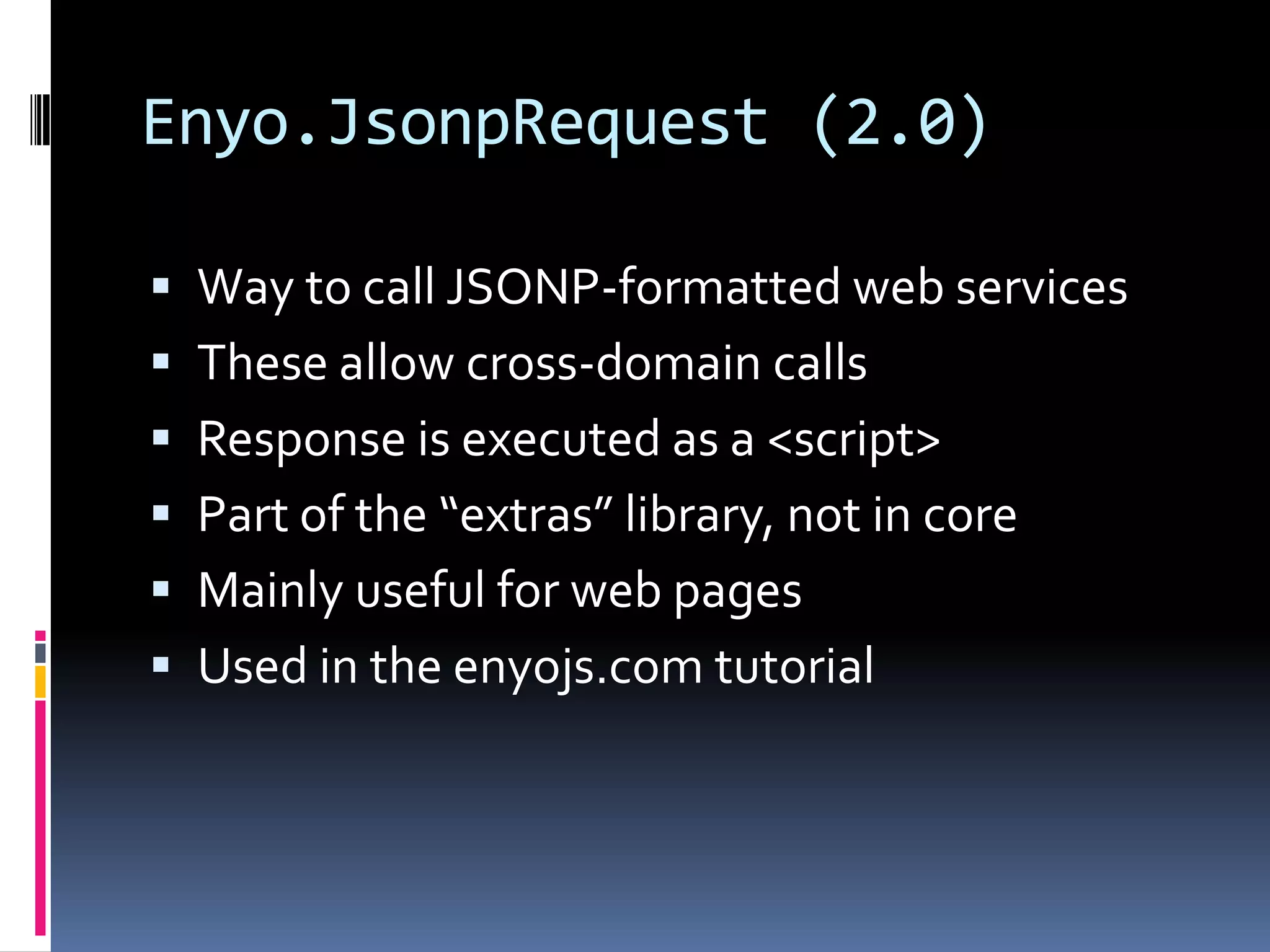 Enyo.JsonpRequest (2.0)

 Way to call JSONP-formatted web services
 These allow cross-domain calls
 Response is executed as a <script>
 Part of the “extras” library, not in core
 Mainly useful for web pages
 Used in the enyojs.com tutorial
 