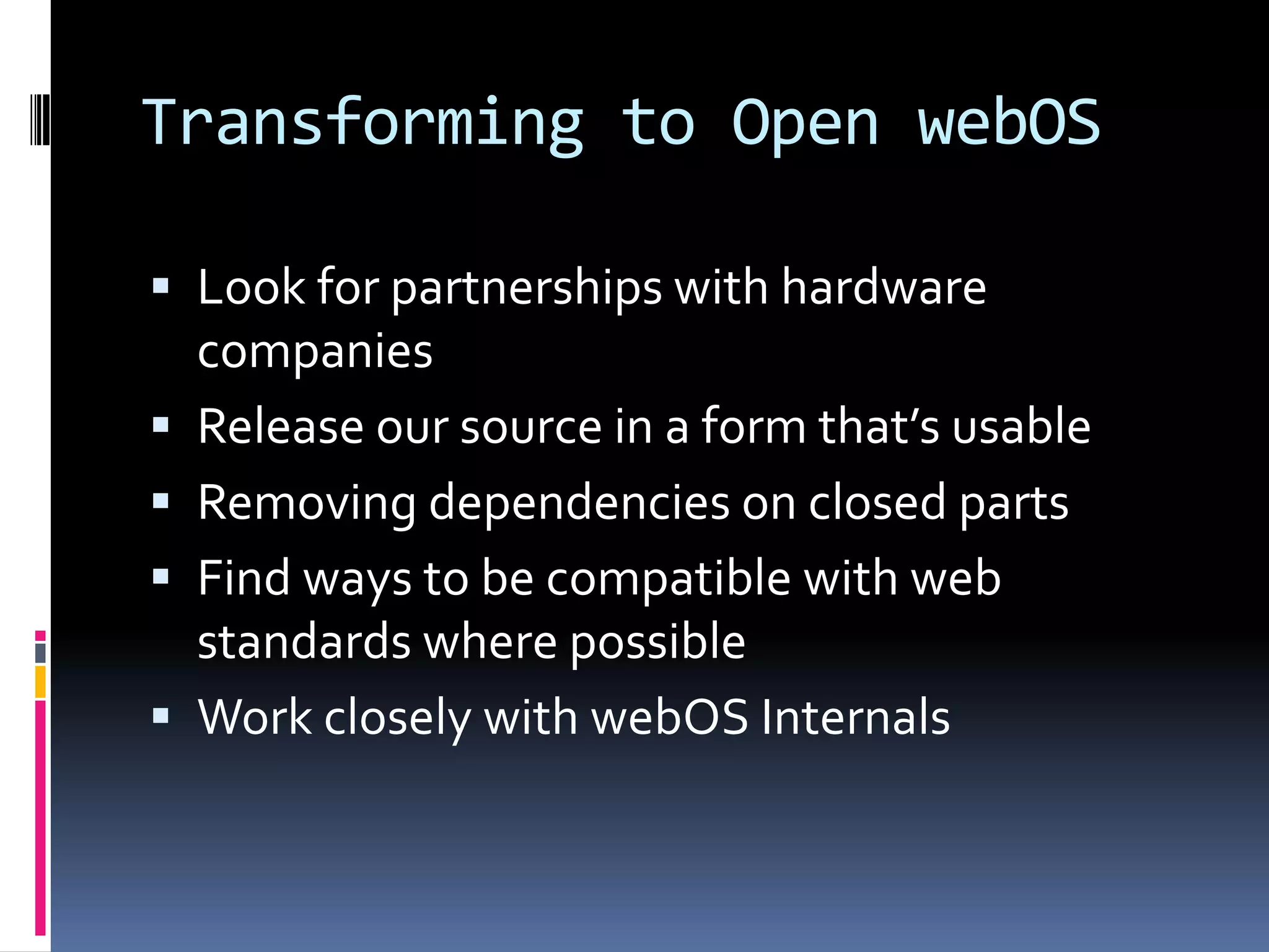 Transforming to Open webOS

 Look for partnerships with hardware
    companies
   Release our source in a form that’s usable
   Removing dependencies on closed parts
   Find ways to be compatible with web
    standards where possible
   Work closely with webOS Internals
 