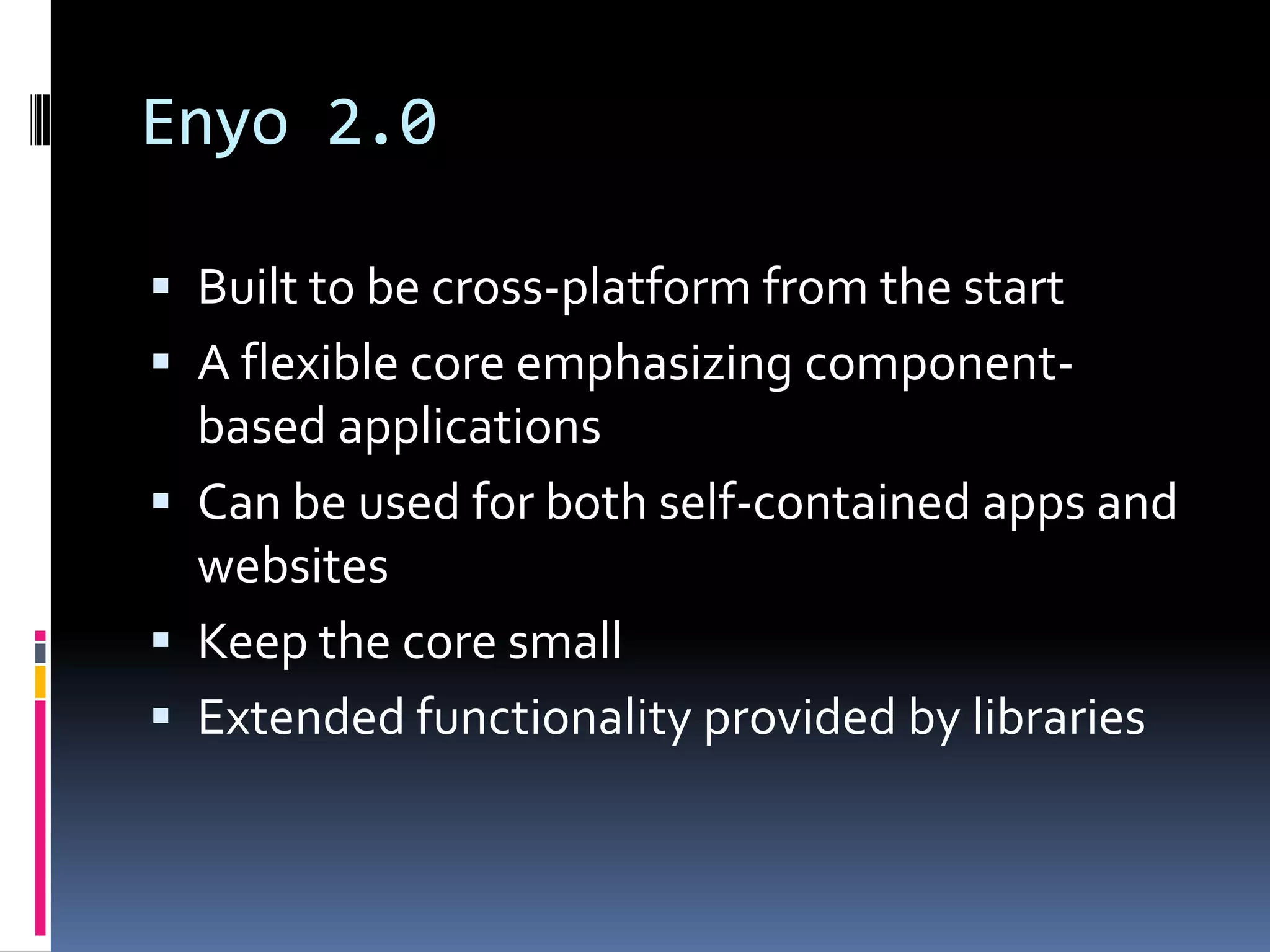Enyo 2.0

 Built to be cross-platform from the start
 A flexible core emphasizing component-
  based applications
 Can be used for both self-contained apps and
  websites
 Keep the core small
 Extended functionality provided by libraries
 