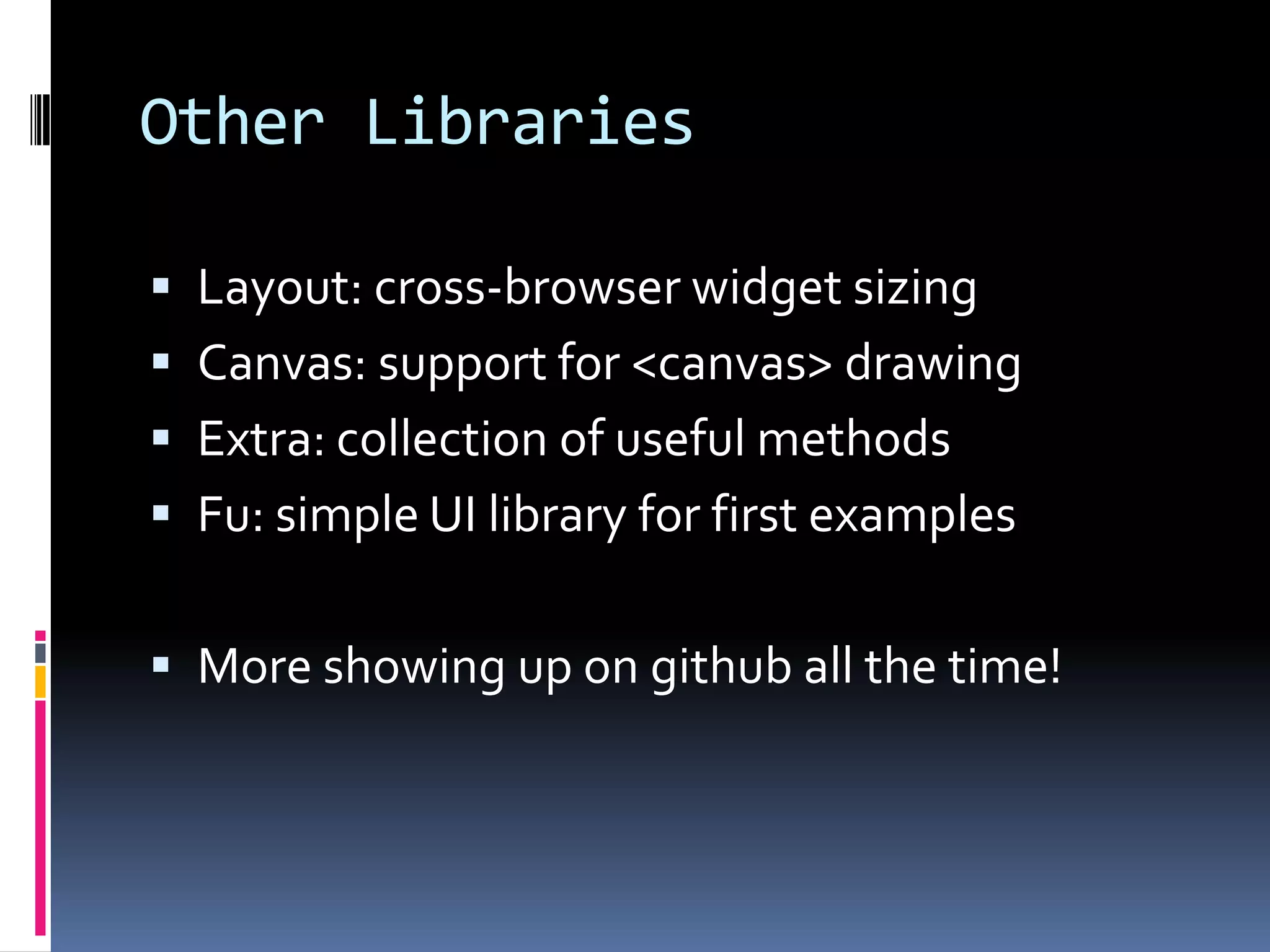 Other Libraries

 Layout: cross-browser widget sizing
 Canvas: support for <canvas> drawing
 Extra: collection of useful methods
 Fu: simple UI library for first examples


 More showing up on github all the time!
 