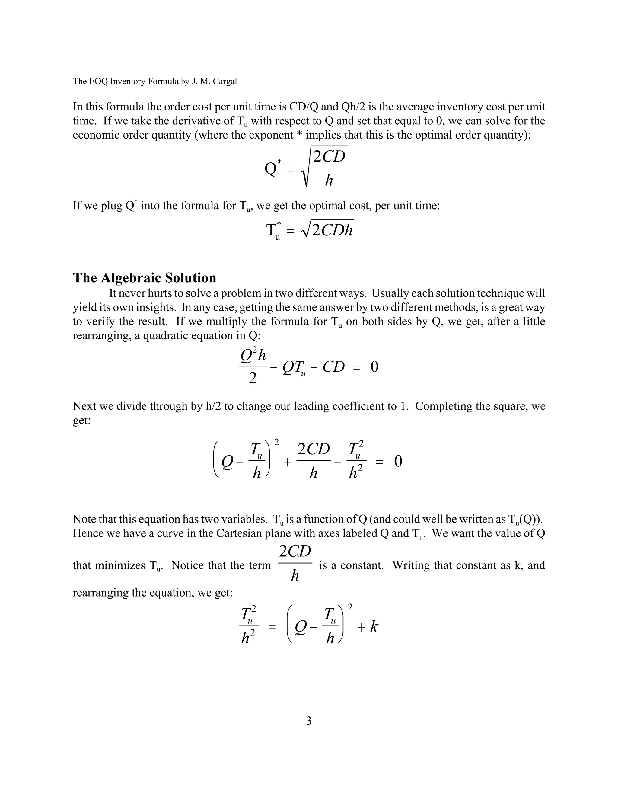 The EOQ Inventory Formula by J. M. Cargal

In this formula the order cost per unit time is CD/Q and Qh/2 is the average inventory cost per unit
time. If we take the derivative of Tu with respect to Q and set that equal to 0, we can solve for the
economic order quantity (where the exponent * implies that this is the optimal order quantity):
                                                          2CD
                                               Q* 
                                                           h
If we plug Q* into the formula for Tu, we get the optimal cost, per unit time:

                                               Tu 
                                                *
                                                       2CDh

The Algebraic Solution
         It never hurts to solve a problem in two different ways. Usually each solution technique will
yield its own insights. In any case, getting the same answer by two different methods, is a great way
to verify the result. If we multiply the formula for Tu on both sides by Q, we get, after a little
rearranging, a quadratic equation in Q:
                                            Q2 h
                                                  QTu  CD  0
                                             2
Next we divide through by h/2 to change our leading coefficient to 1. Completing the square, we
get:
                                                2
                                    Tu  2CD Tu2
                                  Q       2  0
                                    h    h  h

Note that this equation has two variables. Tu is a function of Q (and could well be written as Tu(Q)).
Hence we have a curve in the Cartesian plane with axes labeled Q and Tu. We want the value of Q
                                                 2CD
that minimizes Tu. Notice that the term                   is a constant. Writing that constant as k, and
                                                  h
rearranging the equation, we get:
                                                                2
                                            Tu2     T
                                                 Q u  k
                                            h2       h



                                                      3
 