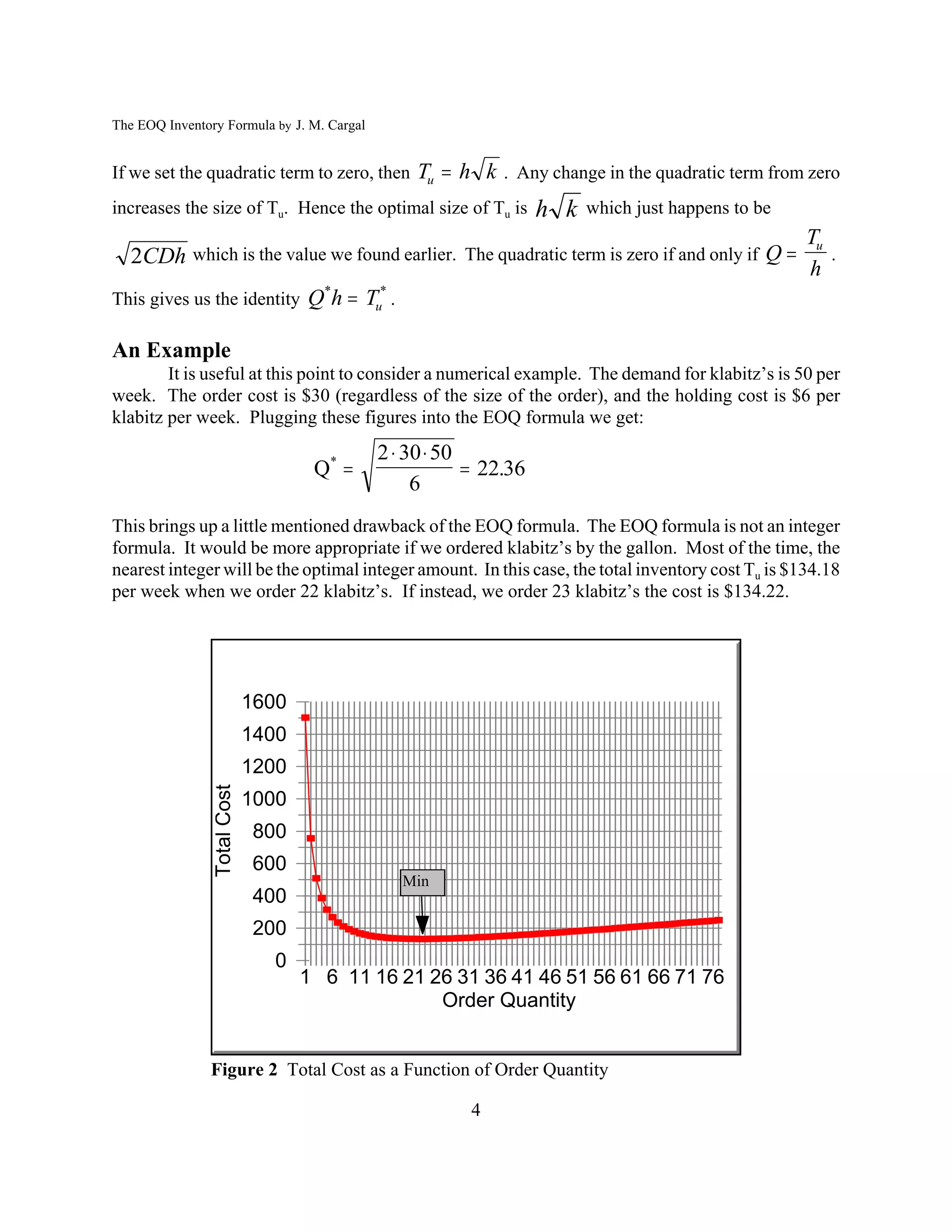 The EOQ Inventory Formula by J. M. Cargal


If we set the quadratic term to zero, then Tu  h k . Any change in the quadratic term from zero
increases the size of Tu. Hence the optimal size of Tu is         h k   which just happens to be
                                                                                                   Tu
   2CDh which is the value we found earlier. The quadratic term is zero if and only if Q             .
                                                                                                   h
This gives us the identity          Q*h  Tu* .

An Example
        It is useful at this point to consider a numerical example. The demand for klabitz’s is 50 per
week. The order cost is $30 (regardless of the size of the order), and the holding cost is $6 per
klabitz per week. Plugging these figures into the EOQ formula we get:
                                            2  30  50
                                     Q*                 22.36
                                                 6
This brings up a little mentioned drawback of the EOQ formula. The EOQ formula is not an integer
formula. It would be more appropriate if we ordered klabitz’s by the gallon. Most of the time, the
nearest integer will be the optimal integer amount. In this case, the total inventory cost Tu is $134.18
per week when we order 22 klabitz’s. If instead, we order 23 klabitz’s the cost is $134.22.




                             1600
                             1400
                             1200
                Total Cost




                             1000
                             800
                             600
                                                  Min
                             400
                             200
                               0
                                    1 6 11 16 21 26 31 36 41 46 51 56 61 66 71 76
                                                  Order Quantity


               Figure 2 Total Cost as a Function of Order Quantity

                                                        4
 