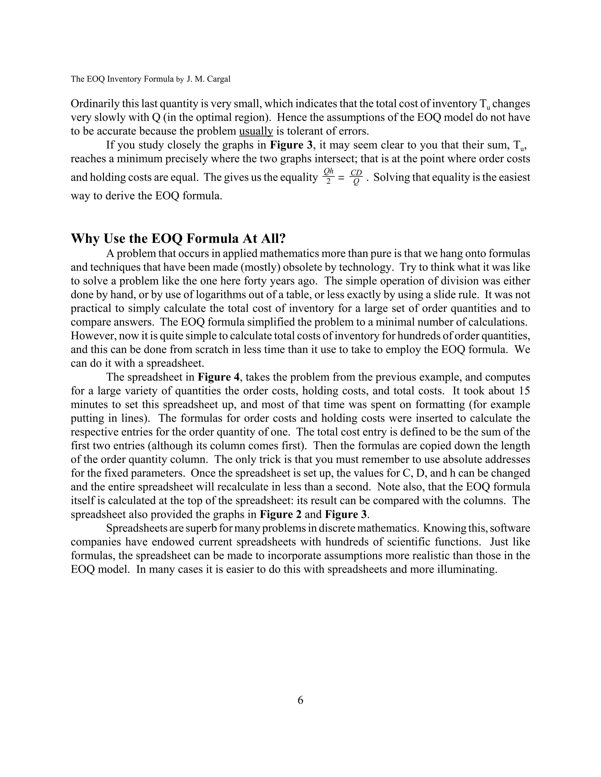 The EOQ Inventory Formula by J. M. Cargal

Ordinarily this last quantity is very small, which indicates that the total cost of inventory Tu changes
very slowly with Q (in the optimal region). Hence the assumptions of the EOQ model do not have
to be accurate because the problem usually is tolerant of errors.
        If you study closely the graphs in Figure 3, it may seem clear to you that their sum, Tu,
reaches a minimum precisely where the two graphs intersect; that is at the point where order costs
                                                              
                                                         Qh       CD
and holding costs are equal. The gives us the equality    2       Q    . Solving that equality is the easiest
way to derive the EOQ formula.


Why Use the EOQ Formula At All?
         A problem that occurs in applied mathematics more than pure is that we hang onto formulas
and techniques that have been made (mostly) obsolete by technology. Try to think what it was like
to solve a problem like the one here forty years ago. The simple operation of division was either
done by hand, or by use of logarithms out of a table, or less exactly by using a slide rule. It was not
practical to simply calculate the total cost of inventory for a large set of order quantities and to
compare answers. The EOQ formula simplified the problem to a minimal number of calculations.
However, now it is quite simple to calculate total costs of inventory for hundreds of order quantities,
and this can be done from scratch in less time than it use to take to employ the EOQ formula. We
can do it with a spreadsheet.
         The spreadsheet in Figure 4, takes the problem from the previous example, and computes
for a large variety of quantities the order costs, holding costs, and total costs. It took about 15
minutes to set this spreadsheet up, and most of that time was spent on formatting (for example
putting in lines). The formulas for order costs and holding costs were inserted to calculate the
respective entries for the order quantity of one. The total cost entry is defined to be the sum of the
first two entries (although its column comes first). Then the formulas are copied down the length
of the order quantity column. The only trick is that you must remember to use absolute addresses
for the fixed parameters. Once the spreadsheet is set up, the values for C, D, and h can be changed
and the entire spreadsheet will recalculate in less than a second. Note also, that the EOQ formula
itself is calculated at the top of the spreadsheet: its result can be compared with the columns. The
spreadsheet also provided the graphs in Figure 2 and Figure 3.
         Spreadsheets are superb for many problems in discrete mathematics. Knowing this, software
companies have endowed current spreadsheets with hundreds of scientific functions. Just like
formulas, the spreadsheet can be made to incorporate assumptions more realistic than those in the
EOQ model. In many cases it is easier to do this with spreadsheets and more illuminating.




                                                   6
 