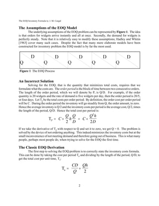 The EOQ Inventory Formula by J. M. Cargal


The Assumptions of the EOQ Model
        The underlying assumptions of the EOQ problem can be represented by Figure 1. The idea
is that orders for widgets arrive instantly and all at once. Secondly, the demand for widgets is
perfectly steady. Note that it is relatively easy to modify these assumptions; Hadley and Whitin
[1963] cover many such cases. Despite the fact that many more elaborate models have been
constructed for inventory problem the EOQ model is by far the most used.




Figure 1 The EOQ Process


An Incorrect Solution
        Solving for the EOQ, that is the quantity that minimizes total costs, requires that we
formulate what the costs are. The order period is the block of time between two consecutive orders.
The length of the order period, which we will denote by P, is Q/D. For example, if the order
quantity is 20 widgets and the rate of demand is five widgets per day, then the order period is 20/5,
or four days. Let Tp be the total costs per order period. By definition, the order cost per order period
will be C. During the order period the inventory will go steadily from Q, the order amount, to zero.
Hence the average inventory is Q/2 and the inventory costs per period is the average cost, Q/2, times
the length of the period, Q/D. Hence the total cost per period is:
                                    Q Q      Q2 h
                            TP  C  h   C
                                    2 D      2D
If we take the derivative of Tp with respect to Q and set it to zero, we get Q = 0. The problem is
solved by the device of not ordering anything. This indeed minimizes the inventory costs but at the
small inconvenience of not meeting demand and therefore going out of business. This is what many
people, perhaps most people do, when trying to solve for the EOQ the first time.

The Classic EOQ Derivation
        The first step to solving the EOQ problem is to correctly state the inventory costs formula.
This can be done by taking the cost per period Tp and dividing by the length of the period, Q/D, to
get the total cost per unit time, Tu:

                                                 CD Qh
                                            Tu    
                                                 Q   2


                                                   2
 