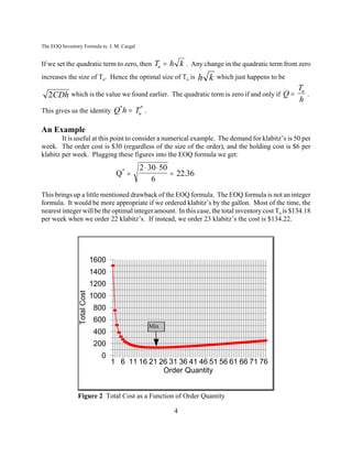 The EOQ Inventory Formula by J. M. Cargal


If we set the quadratic term to zero, then Tu  h k . Any change in the quadratic term from zero
increases the size of Tu. Hence the optimal size of Tu is         h k   which just happens to be
                                                                                                   Tu
   2CDh which is the value we found earlier. The quadratic term is zero if and only if Q             .
                                                                                                   h
This gives us the identity          Q*h  Tu* .

An Example
        It is useful at this point to consider a numerical example. The demand for klabitz’s is 50 per
week. The order cost is $30 (regardless of the size of the order), and the holding cost is $6 per
klabitz per week. Plugging these figures into the EOQ formula we get:
                                            2  30  50
                                     Q*                 22.36
                                                 6
This brings up a little mentioned drawback of the EOQ formula. The EOQ formula is not an integer
formula. It would be more appropriate if we ordered klabitz’s by the gallon. Most of the time, the
nearest integer will be the optimal integer amount. In this case, the total inventory cost Tu is $134.18
per week when we order 22 klabitz’s. If instead, we order 23 klabitz’s the cost is $134.22.




                             1600
                             1400
                             1200
                Total Cost




                             1000
                             800
                             600
                                                  Min
                             400
                             200
                               0
                                    1 6 11 16 21 26 31 36 41 46 51 56 61 66 71 76
                                                  Order Quantity


               Figure 2 Total Cost as a Function of Order Quantity

                                                        4
 