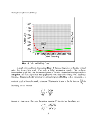 The EOQ Inventory Formula by J. M. Cargal




                                1600
                                1400
                                1200




                                                                                   Holding Cost
                   Order Cost



                                1000
                                 800
                                 600
                                              Min
                                 400
                                 200
                                   0
                                       1 6 1116212631364146515661667176
                                                 Order Quantity


                Figure 3 Order and Holding Costs

        A graph of this problem is illuminating: Figure 2. Because the graph is so flat at the optimal
point, there is very little penalty if we order a slightly sub-optimal quantity. We can better
understand the graph if we view the combined graphs of the order costs and the holding costs given
in Figure 3. The basic shapes of all three graphs (total costs, order costs, holding costs) are always
the same. The graph of order costs is a hyperbola; the graph of holding costs is linear; and as a
                                                                                                  dTu
result the graph of the total costs (Tu) is convex. This can also be seen in that the function        is
                                                                                                  dQ
increasing and the function

                                              d 2 T 2CD
                                                   
                                              dQ2    Q3

is positive every where. If we plug the optimal quantity, Q*, into this last formula we get:

                                              d 2T *    2hCD
                                                     
                                              dQ2      4h2CD

                                                    5
 