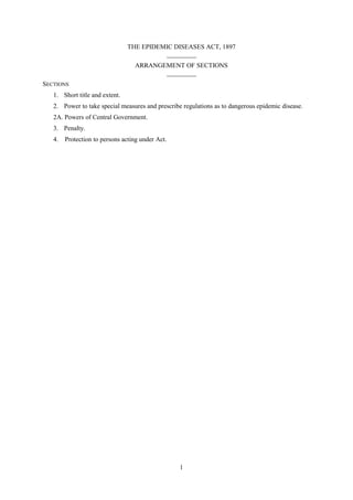 1
THE EPIDEMIC DISEASES ACT, 1897
_________
ARRANGEMENT OF SECTIONS
_________
SECTIONS
1. Short title and extent.
2. Power to take special measures and prescribe regulations as to dangerous epidemic disease.
2A. Powers of Central Government.
3. Penalty.
4. Protection to persons acting under Act.
 