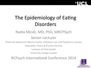 The	
  Epidemiology	
  of	
  Ea0ng	
  
Disorders	
  
Nadia	
  Micali,	
  MD,	
  PhD,	
  MRCPSych	
  
Senior	
  Lecturer	
  
Child	
  and	
  adolescent	
  Mental	
  Health,	
  Pallia0ve	
  care	
  and	
  Paediatrics	
  sec0on	
  
Popula0on,	
  Policy	
  &	
  Prac0ce	
  Sec0on	
  
Ins0tute	
  of	
  Child	
  Health	
  
University	
  College	
  London	
  
RCPsych	
  Interna0onal	
  Conference	
  2014	
  
 
