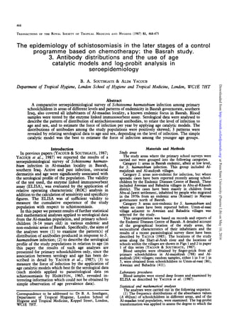 468
TRANSACTIONS OF THE ROYAL SOCIETY OF TROPICAL MEDICINE AND HYGIENE (1987) 81, 468-475
The epidemiology of schistosomiasis in the later stages of a control
programme based on chemotherapy: the Basrah study.
3. Antibody distributions and the use of age
catalytic models and log-probit analysis in
seroepidemiology
B. A. SOUTHGATE
& ALIM YACOUB
Department of Tropical Hygiene, London School of Hygiene and Tropical Medicine, London, WClE 7HT
Abstract
A comparative seroepidemiological survey of Schistosoma
haematobiuminfection among primary
schoolchildren in areasof different levels and patterns of endemicity in Basrahgovernorate, southern
Iraq, also covered all inhabitants of Al-maadan locality, a known endemic focus in Basrah. Blood
sampleswere tested by the enzyme linked immunosorbent assay.Serological data were analysed to
describe the pattern of distribution of antischistosomal antibodies, to relate the level of infection to
ageand sex, and to estimate the force of infection per year by applying agecatalytic models. The
distributions of antibodies among the study populations were positively skewed; 3 patterns were
revealed by relating serological data to ageand sex, depending on the level of infection. The simple
catalytic model was the best to estimate the force of infection among the younger age groups.
Introduction
In previous papers (YACOUB& SOUTHGATE,
1987;
YACOUBet al., 1987) we reported the results of a
seroepidemiological survey of Schistosomahaemato-
bium infection in Al-maadan locality in Basrah,
southern Iraq. Active and past infection, cercarial
dermatitis and agewere significantly associatedwith
the serological profile of the population. The validity
of the test used, the enzyme linked immunosorbent
assay(ELISA), was evaluated by the application of
relative operating characteristic (ROC) analysis in
addition to the calculation of sensitivity and specificity
figures. The ELISA was of sufficient validity to
measure the cumulative experience of the study
population with respect to &istosomiasis.
In this naoer we oresent results of further statistical
and mathematical a’nalysesapplied to serological data
from the Al-maadan population, and primary school-
children (6-14 years old) in various endemic and
non-endemic areasof Basrah. Specifically, the aimsof
the analyses were (1) to examine the pattern(s) of
distribution of antibodies produced in responseto S.
huemutobiuminfection; (2) to describe the serological
profile of the study populations in relation to age(in
this paper the results of such age analyses are
presented for primary schoolchildren only, since the
association between serology and age has been de-
scribed in detail by YACOUBet al., 1987); (3) to
measure the force of infection by the application of
aeecatalvtic models which bestfit the serologicaldata
(&ch models applied to parasitological -data on
schistosomiasis by HAIRSTON, 1965, revealed in-
teresting information which could not be obtained by
simple observation of age prevalence data).
Correspondence
to be addressed
to: Dr B. A. Southgate,
Department of T.ropical Hygiene, London School of
$g;;g+d Troplcal Me&me, Keppel Street, London,
Study areas
Materials and Methods
The study areaswhere the primary school surveys were
carried out were grouped into the following categories.
Category 1: areasin Basrah endemic, albeit at low level,
for S. haematobium
infection. This group included Al-
majidiyah and Al-audiyah villages.
Category 2: areas non-endemic for infection, but where
sporadic caseshavebeen reported recently among school-
children by the Endemic DiseasesCentre of Basrah. These
included Awesian and Bahadria villages in Abu-al-Khassib
district. The cases have been mainly in children from
Abu-al-Jawzi settlement, inhabited by people who migrated
in the 1970sfrom an endemic area (Kumait) in Mavsan
goVernorate north of Basrah. -
Category 3: areas non-endemic for S. haematobium and
where no caseshave been reported before. Umm-al-naaj
village adjacent to Awesian and Bahadria villages was
selected for the study.
This categorization was based on records and reports of
the Endemic DiseasesCentre of Basrah. A detailed account
of the geographical location of the study areas, the
so&cultural characteristics of their inhabitants and the
results of a recent parasitological survey there have been
described by YACOUB (1985). The locations of the study
areas along the Shatt-al-Arab river and the locations of
schoolswithin the villages are shownin Figs 1 and 2 in paper
1 of this series (YACOUB & SOUTHGATE, 1987).
Blood samples were obtained by finger-prick from all
primary schoolchildren in Al-majidiyah (788) and Al-
audiyah (204)villages; random samples,either 1in 3 or 1in
5, were obtained from schoolchildren in Umm-al-naaj (86),
Awesian and Bahadria (411).
Laboratory procedures
Blood sampleswere stored deep frozen and examined by
ELISA as described by YACOUB et al. (1987).
Statistical and mathematical analyses
The analyseswere carried out in the following sequence.
(1) The frequency distributions of the absorbancevalues
(A 492nm) of schoolchildren in different areas, and of the
Al-maadan total population, were examined. The log-probit
transformation wasapplied to assess
the degreeto which the
at
Penn
State
University
(Paterno
Lib)
on
May
10,
2016
http://trstmh.oxfordjournals.org/
Downloaded
from
 