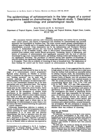 TRANSACTIONS OF THE ROYAL SOCIETY OF TROPICAL MEDICINE AND HYGIENE (1987) 81, 449-459 449
The epidemiology of schistosomiasis in the later stages of a control
programme based on chemotherapy: the Basrah study. 1. Descriptive
epidemiology and parasitological results
ALIM YACOUB AND B. A. SOUTHGATE
Department of Tropical Hygiene, London School of Hygiene and Tropical Medicine, Keppel Street, London,
WCIE 7HT
Abstract
The association between infection with Schistosoma haematobium and various factors including
water contact pattern, past history of haematuria and treatment for schistosomiasisand cercarial
dermatitis was investigated in Southern Iraq. The study covered mainly primary schoolchildren in
different areasof Basrah and in Al-maadan locality where the majority of households with infected
schoolchildren occurred. Urine examination was by the sedimentation and Nuclepore liltration
methods. S. haematobium infection was very focal in distribution. There was evidence of local
transmission in the Al-maadan locality, while in Abu-al-Jawzi schistosomiasismight have been
acquired from endemic areasoutside Basrah governorate. Swimming, history of haematuria, and
history of treatment of schistosomiasis were significantly associatedwith the level of infection
determined by eggcount. Cercarial dermatitis, and bathing, washing clothes and fetching water were
not significantly associated. The prevalence of infection among male members of households of
infected children wassignificantly higher than that amongmalemembersof the remaining households
in Al-maadan. There was no evidence of clustering of casesat household level. The implications of
these findings for control and for future research on schistosomiasisin Basrah are discussed.
Introduction
What happens and what should be done in the late
stages of a schistosomiasis control programme?
Rational policy decisions on whether to increase
efforts to eradicate the infection or to maintain a low
cost “holding operation” can be made only by
carefully exploring the issues (BRADLEY, 1980).
Understanding of the dynamics of schistosomalinfec-
tion in a lowtransmission situation has so far been
annroached onlv on a theoretical basis. The analvsis
by MACDONALD (1965) led to the concept of ihe
break-point in the community worm burden, below
which the infection dies out. However, his analysis
was based on the assumption of random worm
distribution in the population; clumped (overdis-
persed)distribution, which is amore realistic assump-
tion based on field and autopsy studies, tends to
reduce the break-noint level (BRADLEY&MAY. 1978).
There exists an urgent need to obtain data‘on the
epidemiology of schistosomiasisin areaswhere a low
prevalencehasbeenattained following the application
of control measures.
Schistosoma haematobium infection is endemic in
Basrah,southern Iraq. A control programmebasedon
annual screening by urine examination of primary
schoolchildren (6 to 14 vears old) and selective
chemotherapy has been in *operation since the early
1960s.Hycanthone is the main drug used for treat-
ment. NAJAFUAN et al. (1961) reported a prevalence
rate of 86%among children 5 to 14yearsold north of
the city of Basrah, while no infection was reported in
Correspondence to be addressed to: Dr B. A. Southgate,
Department of Tropical Hygiene, London School of
Hygiene and Tropical Medicine, Keppel Street, London,
WClE 7HT
the southern zones.It wassuggestedthat the relative-
ly high salinity of water in the south due to tidal waves
from the Arabian Gulf provides an unsuitable habitat
for Bulks mmcatus snails, the intermediate host in
southern Iraq. Basedon recordskept by the Endemic
DiseaseCentre of Basrah. verv low nrevalence rates
among schoolchildren havebeenrepoited recently; in
1963the overall prevalence rate was 16%, while the
corresponding figures were 2.3%, 0*7%, 0.4% and
0.2% in 1965. 1969. 1975 and 1980 resnectivelv.
We report the results of an investigationcarried but
in depth to determine the prevalence and pattern of
distribution of S. huematobiuminfection in Basrah.
The investigation also aimed at identifying factors
which might have been responsible for the mainte-
nance of infection, albeit at low level, in this part of
Iraq. The association between the infection and
various factors including water contact pattern, past
history of haematuria, history of treatment for schis-
tosomiasisand arelated problem, cercarial dermatitis,
was investigated. We also attempted to examine the
distribution of infection at household level to find out
whether there was evidence of clustering.
Materials and Methods
snuly papulotion
Our approach was basedon screening by urine examina-
tion all orimarv schoolchildren in the studv areas. A
household
surveywascarriedoutin localitieswhereinfected
children lived. Such an approach has been proposed as a
system of monitoring transmission in areas where low
prevalence and intensity of infection have been achieved
(JORDAN,1977).
The field work was carried out during the period from
September 1983 to March 1984. (1) Initially, a detailed
searchwascarried out of the recordsof the Endemic Disease
Centre of Basrah where the results of school surveys were
reported for the period from 1970to 1983. Schistosomiasis
 