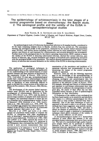 460
TRANSACTIONS
OFTHEROYAI.
SOCIETY
OFTROPICAL
MEDICINE
ANDHYGIENE
(1987) 81, 460467
The epidemiology of schistosomiasis in the later stages of a
control programme based on chemotherapy: the Basrah study.
2. The serological profile and the validity of the ELISA in
seroepidemiological studies
ALIM YACOUB,B. A. SOUTHGATE
AND JANE E. LILLYWHITE
Department of Tropical Hygiene, London School of Hygiene and Tropical Medicine, Keppel Street, London,
WClE 7HT
Abstract
be
An epidemiological study ofSchistosoma haematobium infection in Al-maadan locality, consideredto
the main remaining endemic focus in Basrah, southern Iraq was carried out. The association
between the serological profile of the population, measuredby the enzyme linked immunosorbent
assay(ELISA), and various factors including current infection by urine examination, water contact
pattern, past history of, and treatment for, schistosomiasis,and cercarial dermatitis wasinvestigated.
Further study of the serological data by the relative operating characteristic (ROC) analysis to assess
the validity of the ELISA in detecting schistosomalinfection, showed that current infection, past
history of infection, age,cercarial dermatitis and categoryof household were significantly associated
with the serological profile of the population. The analysisallowed quantification of the effectsof past
history of infection and cercarial dermatitis on the validity of the ELISA in detecting schistosomiasis.
Introduction
The application of serological techniques in
epidemiological surveys has contributed significantly
to our understanding of the natural historv of many
parasitic diseasesand their patterns of dis&bution in
the communitv (LOBEL & KAGAN. 1978: LUCAS.
1976). Until aGo& 10 years ago, ser&pidemiological
studies had a limited use in schistosomiasisbecause
the serological testsemployed lacked sufficient sensi-
tivity or specificity or were technically difficult to
apply in the field (for critical reviews of the subjectsee
KAGAN& PELLEGRINO,
1961;KAGAN,1982;HOUBA,
19801.
-- --,.
The development of the enzyme linked immuno-
sorbent assav (ELISA) and its anolication for the
serodiagnosig df schisiosomiasis (ENGVAL & PERL-
MANN, 1972;HULDT et al., 1975),with the ability to
processlarge numbers of sampleswith small amounts
of reagents.,has stimulated researchto assess
the test
asa screenmgtool in epidemiological studies (FARAG
& BARAKAT, 1978; SCHINSKIet al., 1978; JANITS-
CHKEet al:, 1981;MCLARENet al., 1978, 1979).The
use of purfied eggantigens hasenhanced further the
validity of the ELISA in the detection of Schistosoma
munsoni infection (MCLAREN et al., 1981).
HILLYER et al. (19791 and LONG et al. (1981)
carried out populati& based studies to evaluaie thi
ELISA. in comoarison with other serodiaenostic
tests,in detect&S. mansoniinfection in Puert’oRico
and St Lucia respectively. YOGORE
et al. (1983, 1984)
and LEWERTet al. (1984) reported the results of an
elegant seroepidemiological study of S. japonicum in
the Philippines; they concluded that the ELISA could
provide a more accurate measurement than stool
Correspondence
to be addressed
to: Dr B. A. Southgate,
Department of Tropical Hygiene, London School of
Hygieneand Tropical Medicine, Keppel Street,London,
WClE 7HT.
examination of the prevalence and incidence of S.
japonicum infection and recommended its use for
monitoring the impact of the control programme
already in operation.
However, there are still the following important
gaps in our knowledge of the seroepidemiology of
schistosomiasis.(1) Studies should not be limited to
obtaining serological and parasitological data but
should collect information on other factorsrelevant to
exposure to the infection (LOBEL & KAGAN, 1978).
For example, although pasthistory of schistosomiasis
and exposure to non-human schistosomeshave long
been known to influence the interpretation of serolo-
gical data, the extent of their effect has not been
quantified mainly becauseof lack of epidemiological
information on their distribution.
(2) Evaluation of the validity of any serological test
hasbeenbasedmainly on its sensitivity and specificity
with respect to a reference parasitological test (the J
index used in some studies is derived from these 2
measures). One of the main limitations of such an
approach is the need to selecta cut-off point. Several
methods have been suggested,none entirely satisfac-
tory (DE SAVIGNY& VOLLER, 1980), and there is
always an element of arbitrariness in such selection;
there is a need to apply a statistical or mathematical
technique which allows evaluation of the validity of
the test across different cut-off points.
(3) Seroepideniiological studies of S. haematobium
infection in areas where this parasite is the only
prevalent human schistosomehavenever beencarried
out. The lack of a standardized high quality homolo-
gous antigen which can be produced in sufficient
amounts to be used in a field study has been an
imnortant deterrent, significant crossreactionshavine:
be& reported with het&ologous S. mansonicrude egg
or worm antigens (ISMAIL, 1980; MCLAREN et al.,
1978; TATICHEFF & MELAMED, 1983).
 