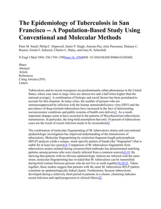 The Epidemiology of Tuberculosis in San
Francisco -- A Population-Based Study Using
Conventional and Molecular Methods
Peter M. Small, Philip C. Hopewell, Samir P. Singh, Antonio Paz, Julie Parsonnet, Delaney C.
Ruston, Gisela F. Schecter, Charles L. Daley, and Gary K. Schoolnik

N Engl J Med 1994; 330:1703-1709June 16, 1994DOI: 10.1056/NEJM199406163302402

Share:
Abstract
Article
References
Citing Articles (295)
Letters

       Tuberculosis and its recent resurgence are predominantly urban phenomena in the United
       States, where case rates in large cities are almost two and a half times higher than the
       national average1. A combination of biologic and social factors has been postulated to
       account for this situation. In many cities, the number of persons who are
       immunosuppressed by infection with the human immunodeficiency virus (HIV) and the
       prevalence of drug-resistant tuberculosis have increased in the face of deteriorating
       socioeconomic conditions and public systems of health care delivery2. As a result,
       important changes seem to have occurred in the patterns of Mycobacterium tuberculosis
       transmission. In particular, the long-held assumption that only 10 percent of tuberculosis
       cases are the result of recent infection needs to be reconsidered3.

       The combination of molecular fingerprinting of M. tuberculosis strains and conventional
       epidemiologic investigation has improved understanding of the transmission of
       tuberculosis. Molecular fingerprinting by restriction-fragment-length polymorphism
       (RFLP) analysis yields a unique, strain-specific pattern of bands (the “fingerprint”) that is
       stable for at least two years4-8. Comparison of M. tuberculosis fingerprints from
       tuberculosis strains isolated during circumscribed outbreaks has demonstrated matching
       patterns among persons who were clearly infected from a common source4,8-19. By
       showing that patients with no obvious epidemiologic relation are infected with the same
       strain, molecular fingerprinting has revealed that M. tuberculosis can be transmitted
       during brief contact between persons who do not live or work together18,20,21. Taken
       together, these studies suggest that patients with the same M. tuberculosis RFLP pattern
       constitute an epidemiologically linked cluster. Furthermore, because tuberculosis
       developed during a relatively short period in patients in a cluster, clustering indicates
       recent infection and rapid progression to clinical illness22.
 