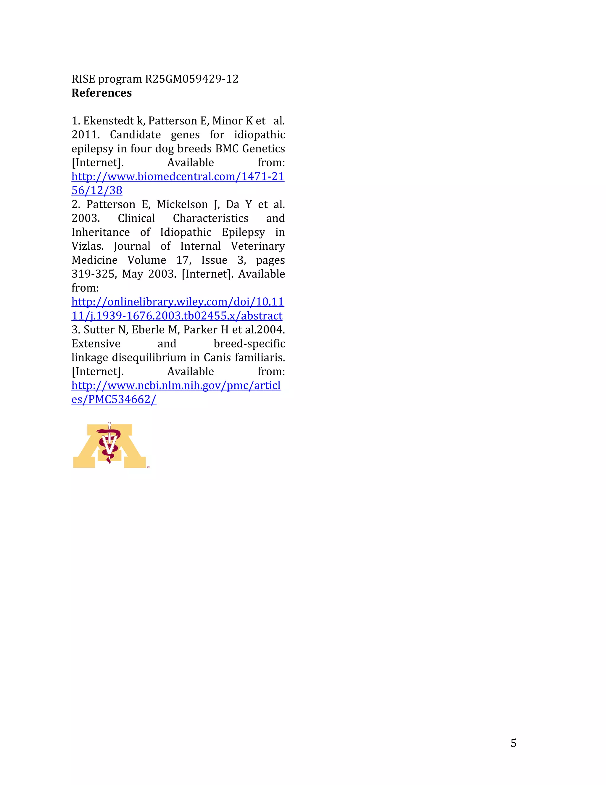 RISE program R25GM059429-12
References

1. Ekenstedt k, Patterson E, Minor K et al.
2011. Candidate genes for idiopathic
epilepsy in four dog breeds BMC Genetics
[Internet].         Available         from:
http://www.biomedcentral.com/1471-21
56/12/38
2. Patterson E, Mickelson J, Da Y et al.
2003. Clinical Characteristics and
Inheritance of Idiopathic Epilepsy in
Vizlas. Journal of Internal Veterinary
Medicine Volume 17, Issue 3, pages
319-325, May 2003. [Internet]. Available
from:
http://onlinelibrary.wiley.com/doi/10.11
11/j.1939-1676.2003.tb02455.x/abstract
3. Sutter N, Eberle M, Parker H et al.2004.
Extensive         and        breed-specific
linkage disequilibrium in Canis familiaris.
[Internet].         Available         from:
http://www.ncbi.nlm.nih.gov/pmc/articl
es/PMC534662/




                                              5
 