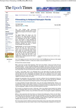 Independent filmmaker Michael Pycher (PHOTO: Israel
Pycher)
Home Subscribe Print Edition Advertise National Editions Other Languages
Nation
World
China
Business
Opinion
Life
Health
Science &
Technology
Arts &
Entertainment
Sports
Features
Nine Commentaries
on the Communist
Party
NTDTV 2007 Chinese
Spectacular
Organ Harvesting in
China
Gao Zhisheng
Hunger Strikes for
China
Bird Flu
Quitting the CCP
Epoch Times Reporters
Jailed in China
The Real Story of Jiang
Zemin
Previous Features
Advertisement
Home > Arts & Entertainment > Movies | Region: United States
Printer version | E-Mail article | Give feedback
Filmmaking is Hot�and Rainy�in Florida
Interview with Director Michael Pycher
By Frederic Eger
Special to The Epoch Times
Nov 28, 2006
Film critic Frederic Eger interviewed
independent filmmaker Michael Pycher during
the Montreal Young Cuts Film Festival in August,
2006.
The Epoch Times: This August your film
premiered at the 2006 Montreal Young Cuts
Film Festival. It's a drama about two brothers,
one handicapped and the other a basketball
player. One brother is killed defending the
honor of the other. As a graduate of the film
program at Florida State University, have you
personally witnessed this level of violence
among teenagers and young adults?
Michael Pycher: I've never actually witnessed it
with my own eyes, but I grew up in South
Florida in not a bad area. Just by going to a
public school one occasionally hears stories
about people you knew in elementary school
who were shot. And this makes an impression
on you and, as soon as you hear about it, you
change from feeling safe and cozy in your
neighborhood to feeling paranoid and living in
chaos on a daily basis.
Even if this happens only once or twice that this friend or that friend�people you knew as a child, people
you grew up with�are murdered, it really has an impact on your perception of life.
ET: How did this storyline emerge?
MP: It came from my high school experience. There were twin brothers. I knew one of them who was
completely healthy. He was a very good looking guy, very popular, had a lot of friends. He was a social
guy. But his brother... actually I didn't even know he had a brother until one day a kid came up to him and
he basically ignored him and pushed him away. It came out later this kid was his twin brother. So from the
buzz around school, the story was that this twin brother was disabled from a tragic event during birth.
So there, I told myself, there is an interesting story to be made about the unique and exclusive
relationship between these twin brothers, between one brother who is healthy having the life he wants
and the other one who is handicapped and disabled. That left an impression on me and I always
remembered that story. Then, when I had to direct my thesis film at Florida State University, something
triggered my memory of these two brothers.
Although the relationship of the two brothers in the film is different from the relationship of those two
brothers, I still wanted to incorporate parts of their reality that I had heard and have the healthier
brother being not only protective but being the tormentor of the younger and unhealthy brother.
In A Story of Brothers the older healthy brother, Clay, puts the younger disabled brother, Donnie, in an
uncomfortable situation. Donnie wants to look up to Clay and just wants to be like Clay, just like the
brothers I knew in high school. But Doug is looking up to someone he should not probably look up to. Since
I also love basketball, I added it as one of the central elements of the story.
ET: You said in an interview you were a "drama guy." Why do you believe drama should be the leading
genre in filmmaking? When you see the success of Borat, a comedy that makes fun of the hypocrisy of
contemporary American society, do you still believe that drama is the only genre capable of questioning
prejudices?
MP: No, I don't particularly think that drama is or should be the leading genre. There's not only "Borat,"
but Woody Allen films and some other great films and filmmakers. It's just that I always just excelled
more in drama than any other genre. If I were a comedy writer and could write comedy well, I'd love to do
it. I just don't feel it's one of my strengths. Definitely, comedy films are a great tool to point out and
highlight society's dysfunction. I just feel more comfortable with drama.
ET: You've said you found it difficult to keep the final product close to the initial written material? How
many compromises have you had to make in order to have A Story of Brothers completed ? On a scale of 1
Advertisement
The Epoch Times | Filmmaking is Hot�and Rainy�in Florida http://www.theepochtimes.com/news/6-11-28/48618.html
1 of 2 2/28/2015 9:05 PM
 
