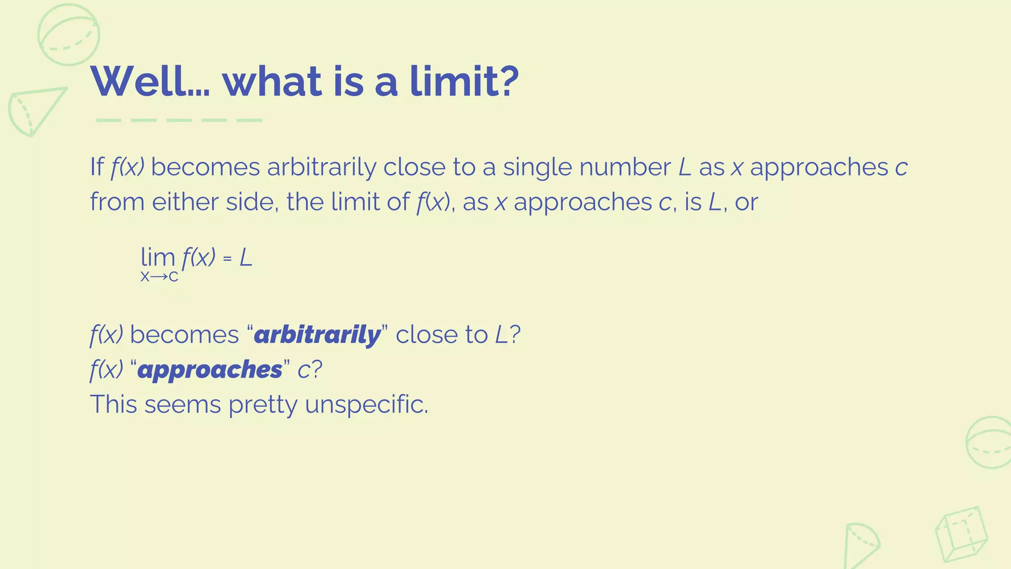 Well… what is a limit?
If f(x) becomes arbitrarily close to a single number L as x approaches c
from either side, the limit of f(x), as x approaches c, is L, or
lim f(x) = L
x→c
f(x) becomes “arbitrarily” close to L?
f(x) “approaches” c?
This seems pretty unspecific.
 