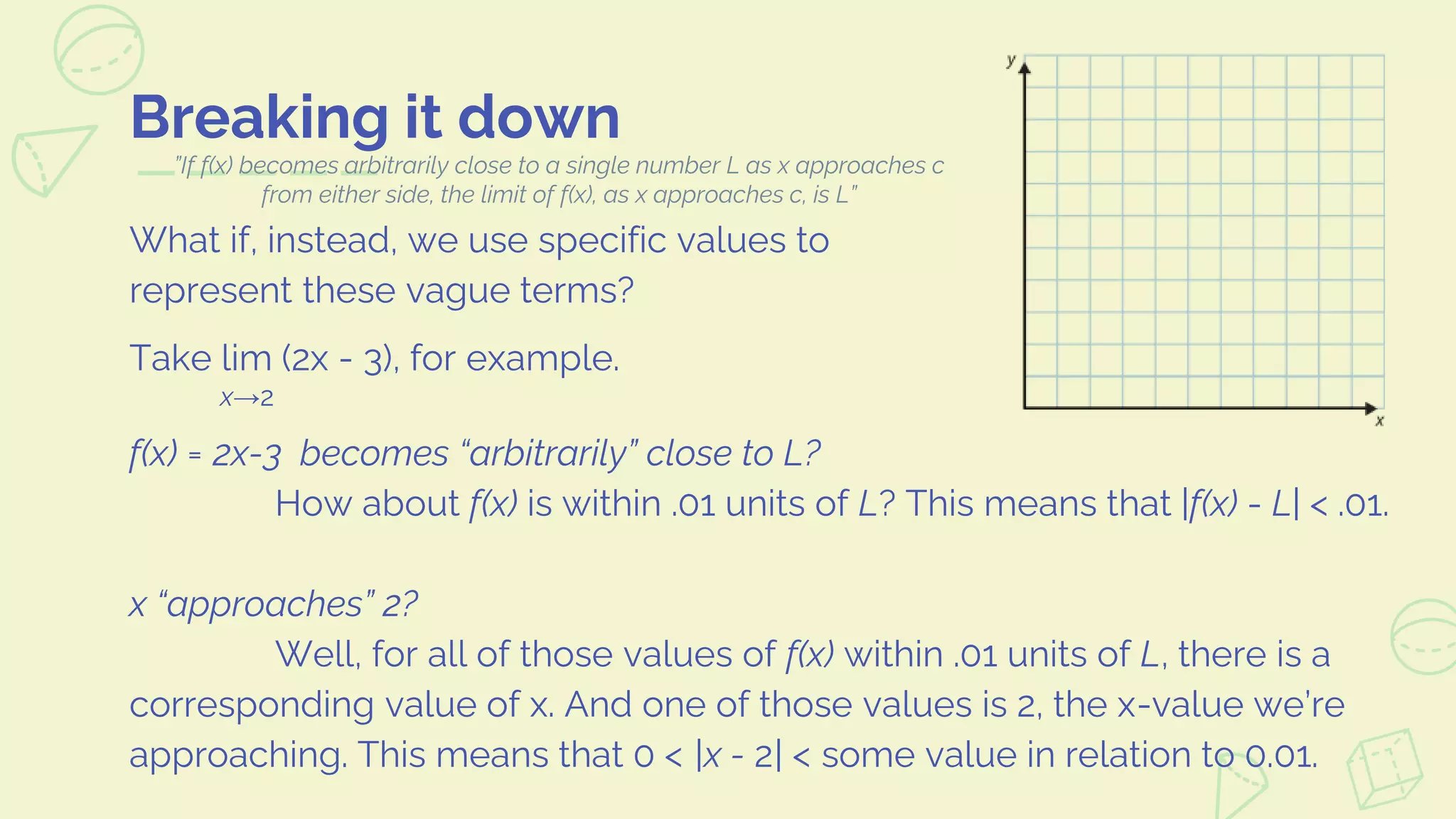 Breaking it down
What if, instead, we use specific values to
represent these vague terms?
Take lim (2x - 3), for example.
x→2
f(x) = 2x-3 becomes “arbitrarily” close to L?
How about f(x) is within .01 units of L? This means that |f(x) - L| < .01.
x “approaches” 2?
Well, for all of those values of f(x) within .01 units of L, there is a
corresponding value of x. And one of those values is 2, the x-value we’re
approaching. This means that 0 < |x - 2| < some value in relation to 0.01.
”If f(x) becomes arbitrarily close to a single number L as x approaches c
from either side, the limit of f(x), as x approaches c, is L”
 