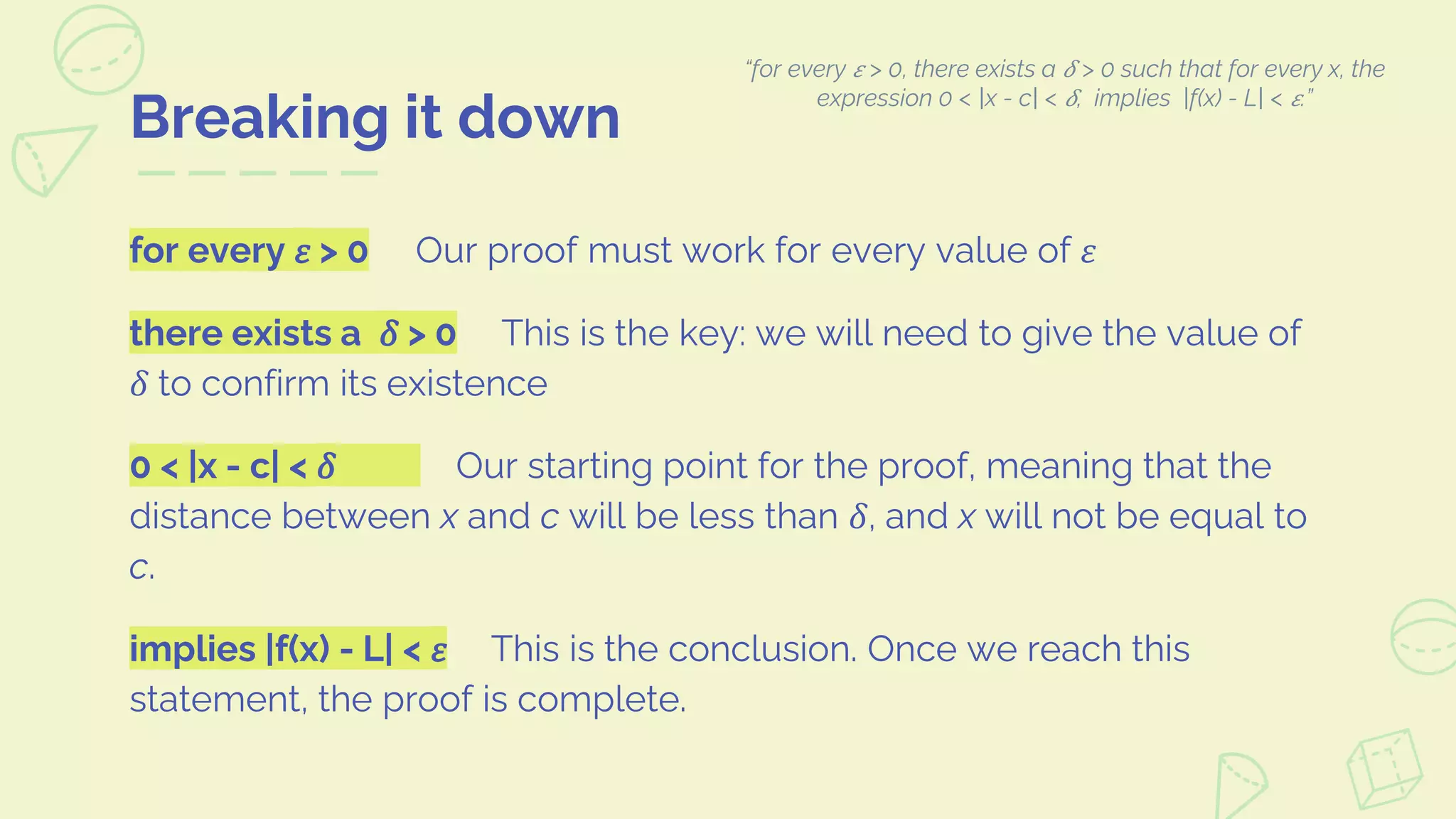for every 𝜀 > 0 Our proof must work for every value of 𝜀
there exists a 𝛿 > 0 This is the key: we will need to give the value of
𝛿 to confirm its existence
0 < |x - c| < 𝛿 Our starting point for the proof, meaning that the
distance between x and c will be less than 𝛿, and x will not be equal to
c.
implies |f(x) - L| < 𝜀 This is the conclusion. Once we reach this
statement, the proof is complete.
Breaking it down
“for every 𝜀 > 0, there exists a 𝛿 > 0 such that for every x, the
expression 0 < |x - c| < 𝛿, implies |f(x) - L| < 𝜀.”
 