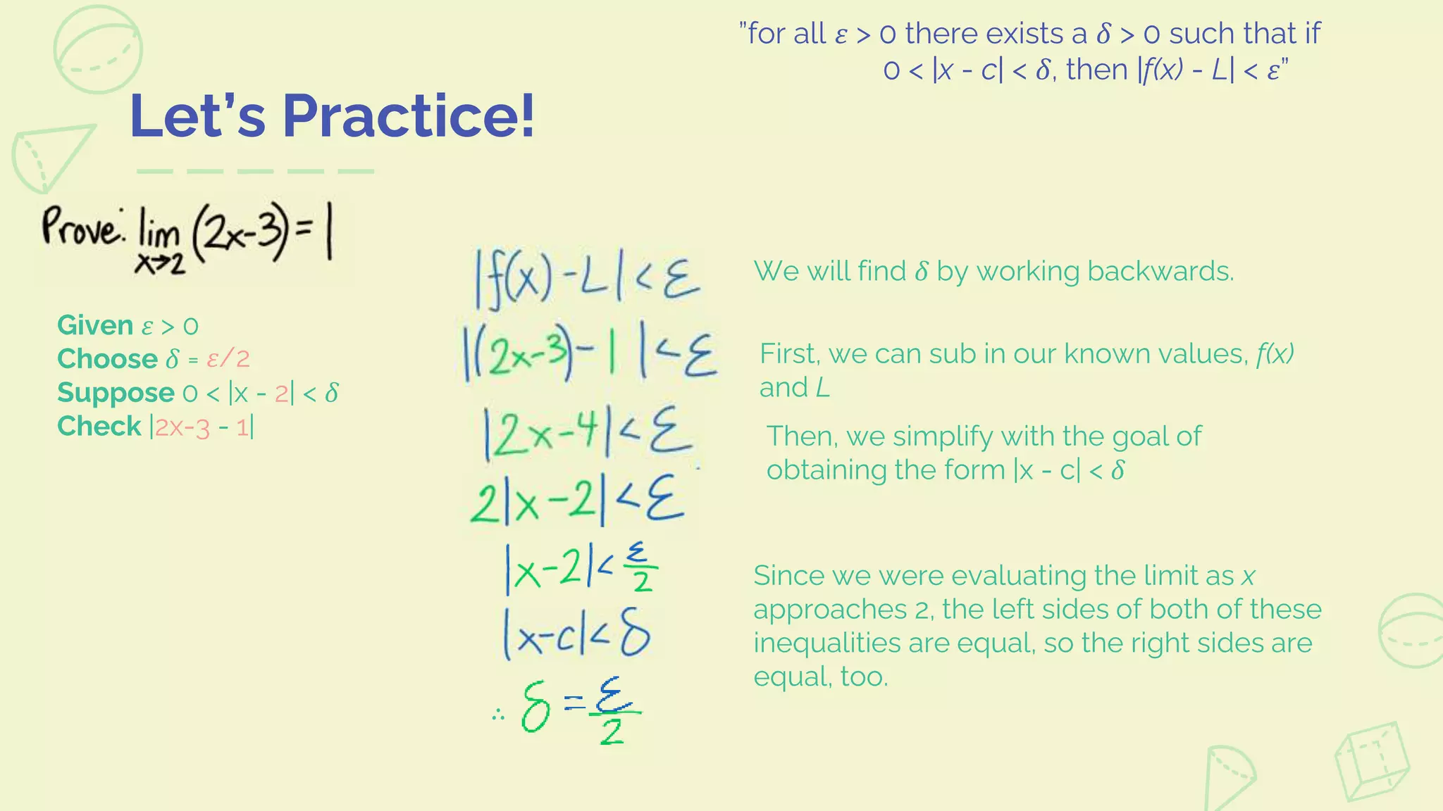 Let’s Practice!
”for all 𝜀 > 0 there exists a 𝛿 > 0 such that if
0 < |x - c| < 𝛿, then |f(x) - L| < 𝜀”
We will find 𝛿 by working backwards.
First, we can sub in our known values, f(x)
and L
Then, we simplify with the goal of
obtaining the form |x - c| < 𝛿
Since we were evaluating the limit as x
approaches 2, the left sides of both of these
inequalities are equal, so the right sides are
equal, too.
Given 𝜀 > 0
Choose 𝛿 =
Suppose 0 < |x - 2| < 𝛿
Check |2x-3 - 1|
𝜀/2
∴
 