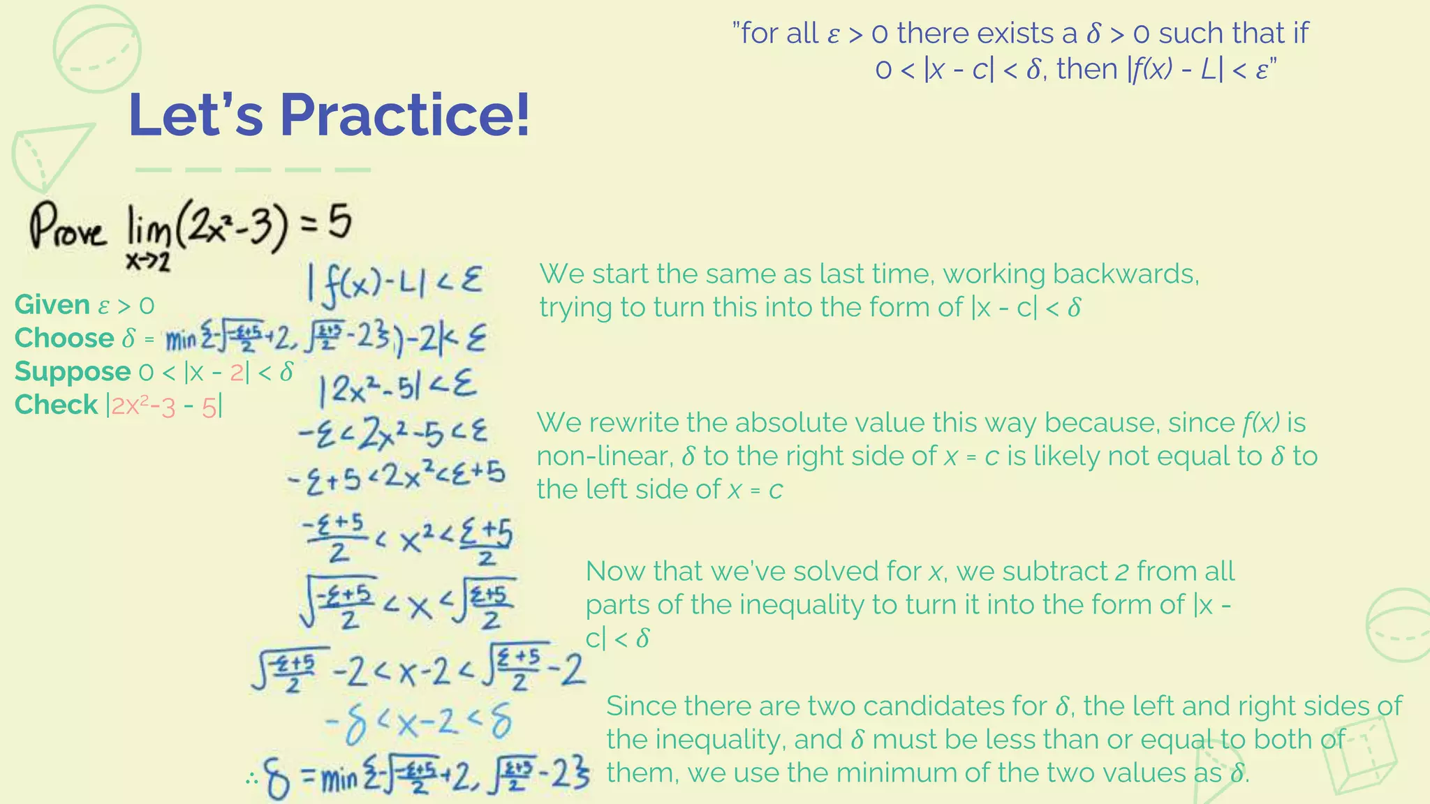 Let’s Practice!
”for all 𝜀 > 0 there exists a 𝛿 > 0 such that if
0 < |x - c| < 𝛿, then |f(x) - L| < 𝜀”
We start the same as last time, working backwards,
trying to turn this into the form of |x - c| < 𝛿
We rewrite the absolute value this way because, since f(x) is
non-linear, 𝛿 to the right side of x = c is likely not equal to 𝛿 to
the left side of x = c
Now that we’ve solved for x, we subtract 2 from all
parts of the inequality to turn it into the form of |x -
c| < 𝛿
Since there are two candidates for 𝛿, the left and right sides of
the inequality, and 𝛿 must be less than or equal to both of
them, we use the minimum of the two values as 𝛿.
Given 𝜀 > 0
Choose 𝛿 =
Suppose 0 < |x - 2| < 𝛿
Check |2x2-3 - 5|
∴
 
