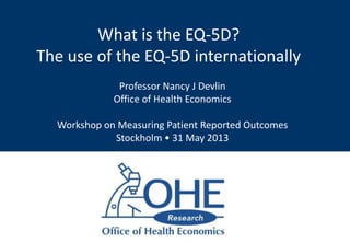 What is the EQ-5D?
The use of the EQ-5D internationally
Professor Nancy J Devlin
Office of Health Economics
Workshop on Measuring Patient Reported Outcomes
Stockholm • 31 May 2013
 