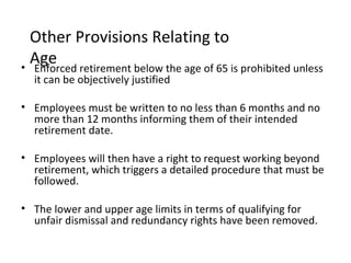 Other Provisions Relating to
  Age retirement below the age of 65 is prohibited unless
• Enforced
  it can be objectively justified

• Employees must be written to no less than 6 months and no
  more than 12 months informing them of their intended
  retirement date.

• Employees will then have a right to request working beyond
  retirement, which triggers a detailed procedure that must be
  followed.

• The lower and upper age limits in terms of qualifying for
  unfair dismissal and redundancy rights have been removed.
 