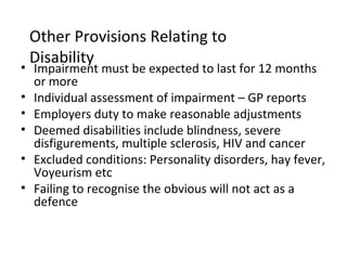 Other Provisions Relating to
 Disability
• Impairment must be expected to last for 12 months
  or more
• Individual assessment of impairment – GP reports
• Employers duty to make reasonable adjustments
• Deemed disabilities include blindness, severe
  disfigurements, multiple sclerosis, HIV and cancer
• Excluded conditions: Personality disorders, hay fever,
  Voyeurism etc
• Failing to recognise the obvious will not act as a
  defence
 
