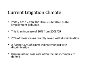 Current Litigation Climate
• 2009 / 2010 = 236,100 claims submitted to the
  Employment Tribunals

• This is an increase of 56% from 2008/09

• 20% of those claims directly linked with discrimination

• A further 30% of claims indirectly linked with
  discrimination

• Discrimination cases are often the most complex to
  defend
 