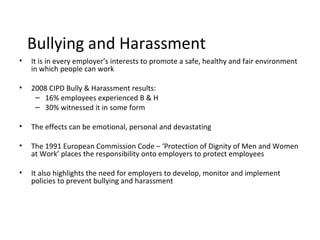 Bullying and Harassment
•   It is in every employer’s interests to promote a safe, healthy and fair environment
    in which people can work

•   2008 CIPD Bully & Harassment results:
     – 16% employees experienced B & H
     – 30% witnessed it in some form

•   The effects can be emotional, personal and devastating

•   The 1991 European Commission Code – ‘Protection of Dignity of Men and Women
    at Work’ places the responsibility onto employers to protect employees

•   It also highlights the need for employers to develop, monitor and implement
    policies to prevent bullying and harassment
 