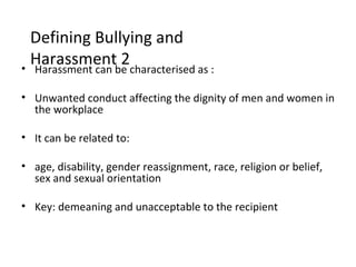 Defining Bullying and
  Harassmentbe characterised as :
• Harassment can
                 2

• Unwanted conduct affecting the dignity of men and women in
  the workplace

• It can be related to:

• age, disability, gender reassignment, race, religion or belief,
  sex and sexual orientation

• Key: demeaning and unacceptable to the recipient
 