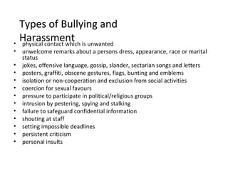 Types of Bullying and
•
    Harassment is unwanted
     physical contact which
•   unwelcome remarks about a persons dress, appearance, race or marital
    status
•   jokes, offensive language, gossip, slander, sectarian songs and letters
•   posters, graffiti, obscene gestures, flags, bunting and emblems
•   isolation or non-cooperation and exclusion from social activities
•   coercion for sexual favours
•   pressure to participate in political/religious groups
•   intrusion by pestering, spying and stalking
•   failure to safeguard confidential information
•   shouting at staff
•   setting impossible deadlines
•   persistent criticism
•   personal insults
 