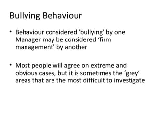 Bullying Behaviour
• Behaviour considered ‘bullying’ by one
  Manager may be considered ‘firm
  management’ by another

• Most people will agree on extreme and
  obvious cases, but it is sometimes the ‘grey’
  areas that are the most difficult to investigate
 