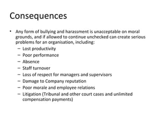 Consequences
• Any form of bullying and harassment is unacceptable on moral
  grounds, and if allowed to continue unchecked can create serious
  problems for an organisation, including:
   – Lost productivity
   – Poor performance
   – Absence
   – Staff turnover
   – Loss of respect for managers and supervisors
   – Damage to Company reputation
   – Poor morale and employee relations
   – Litigation (Tribunal and other court cases and unlimited
     compensation payments)
 