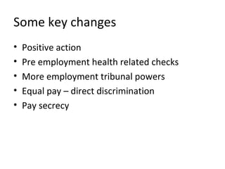 Some key changes
•   Positive action
•   Pre employment health related checks
•   More employment tribunal powers
•   Equal pay – direct discrimination
•   Pay secrecy
 
